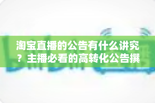 淘宝直播的公告有什么讲究?主播必看的高转化公告撰写与运营全攻略 淘宝直播的公告有什么讲究?主播必看的高转化公告撰写与运营全攻略