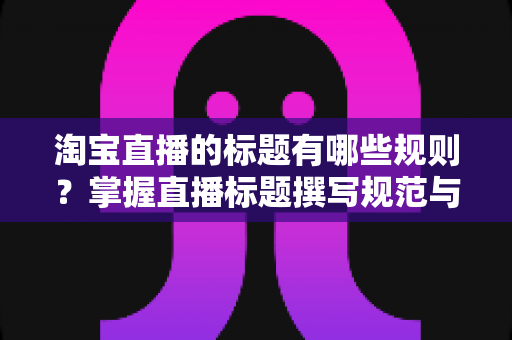 淘宝直播的标题有哪些规则？掌握直播标题撰写规范与优化技巧的完整指南
