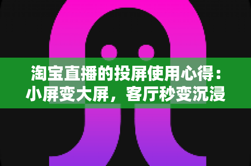 淘宝直播的投屏使用心得：小屏变大屏，客厅秒变沉浸式购物体验馆（附操作步骤与避坑指南）