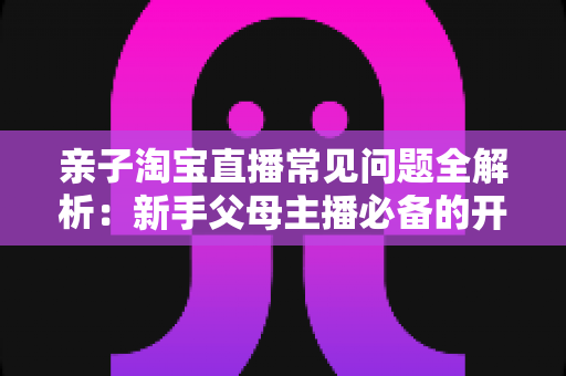 亲子淘宝直播常见问题全解析：新手父母主播必备的开播实战指南