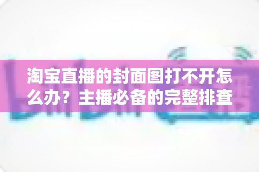 淘宝直播的封面图打不开怎么办？主播必备的完整排查与解决方案指南