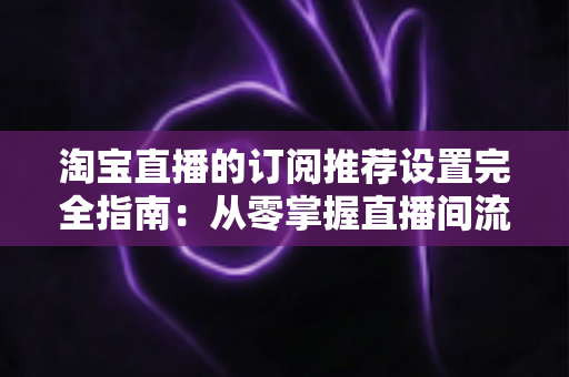淘宝直播的订阅推荐设置完全指南：从零掌握直播间流量增长与粉丝复访的核心运营秘籍