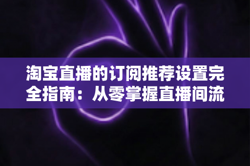 淘宝直播的订阅推荐设置完全指南：从零掌握直播间流量增长与粉丝复访的核心运营秘籍