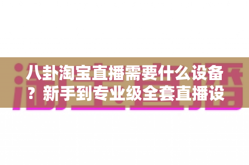 八卦淘宝直播需要什么设备?新手到专业级全套直播设备清单大揭秘,看完少走三年弯路! 八卦淘宝直播需要什么设备?新手到专业级全套直播设备清单大揭秘,看完少走三年弯路!