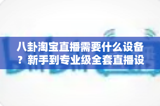 八卦淘宝直播需要什么设备?新手到专业级全套直播设备清单大揭秘,看完少走三年弯路! 八卦淘宝直播需要什么设备?新手到专业级全套直播设备清单大揭秘,看完少走三年弯路!