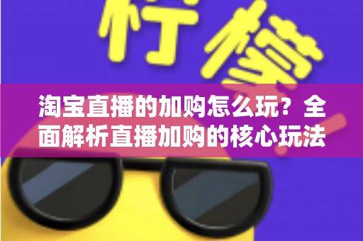 淘宝直播的加购怎么玩？全面解析直播加购的核心玩法与实战技巧