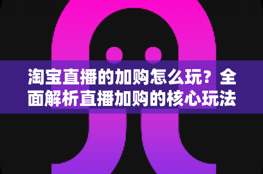 淘宝直播的加购怎么玩？全面解析直播加购的核心玩法与实战技巧