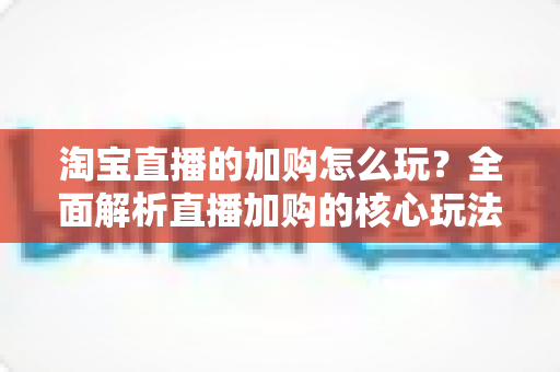 淘宝直播的加购怎么玩？全面解析直播加购的核心玩法与实战技巧