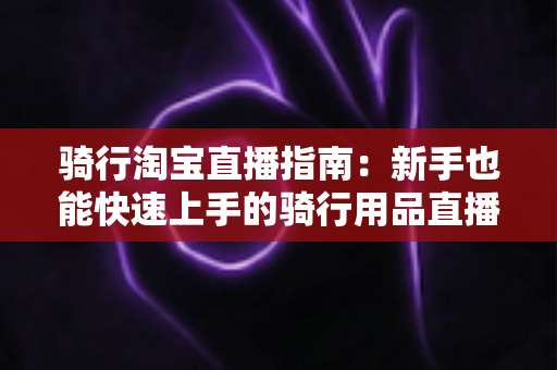 骑行淘宝直播指南:新手也能快速上手的骑行用品直播带货全攻略 骑行淘宝直播指南:新手也能快速上手的骑行用品直播带货全攻略