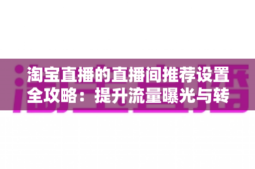 淘宝直播的直播间推荐设置全攻略：提升流量曝光与转化的核心优化指南