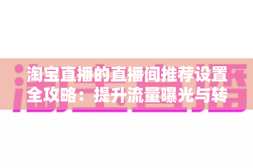 淘宝直播的直播间推荐设置全攻略：提升流量曝光与转化的核心优化指南