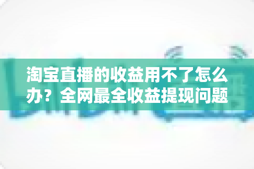 淘宝直播的收益用不了怎么办？全网最全收益提现问题排查与解决指南