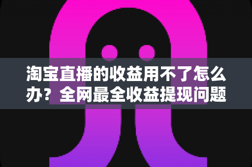 淘宝直播的收益用不了怎么办？全网最全收益提现问题排查与解决指南