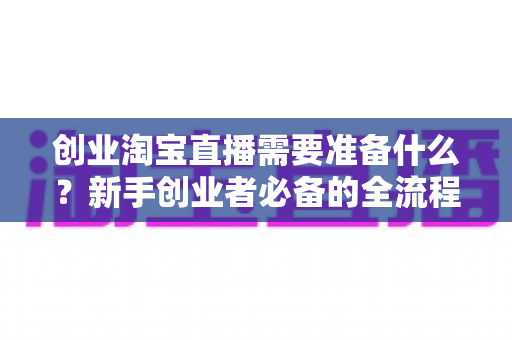 创业淘宝直播需要准备什么?新手创业者必备的全流程准备清单与实操指南 创业淘宝直播需要准备什么?新手创业者必备的全流程准备清单与实操指南