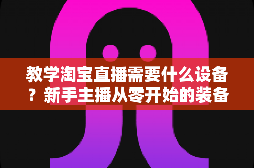 教学淘宝直播需要什么设备?新手主播从零开始的装备选择全攻略 教学淘宝直播需要什么设备?新手主播从零开始的装备选择全攻略