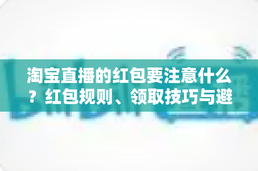 淘宝直播的红包要注意什么？红包规则、领取技巧与避坑全指南