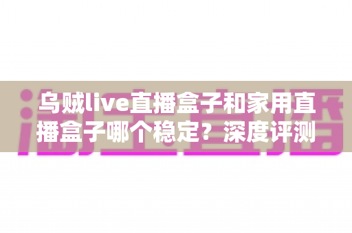 乌贼live直播盒子和家用直播盒子哪个稳定?深度评测两大直播设备的稳定性差异与实用选购指南 乌贼live直播盒子和家用直播盒子哪个稳定?深度评测两大直播设备的稳定性差异与实用选购指南