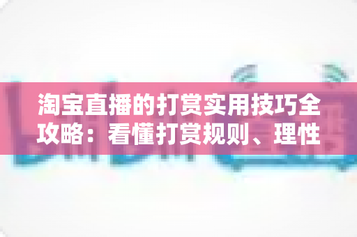 淘宝直播的打赏实用技巧全攻略:看懂打赏规则、理性消费与主播增收的完整指南 淘宝直播的打赏实用技巧全攻略:看懂打赏规则、理性消费与主播增收的完整指南