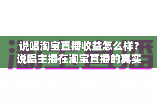 说唱淘宝直播收益怎么样？说唱主播在淘宝直播的真实收入、变现模式与增收全指南