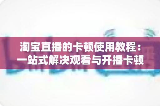 淘宝直播的卡顿使用教程：一站式解决观看与开播卡顿难题的实用指南