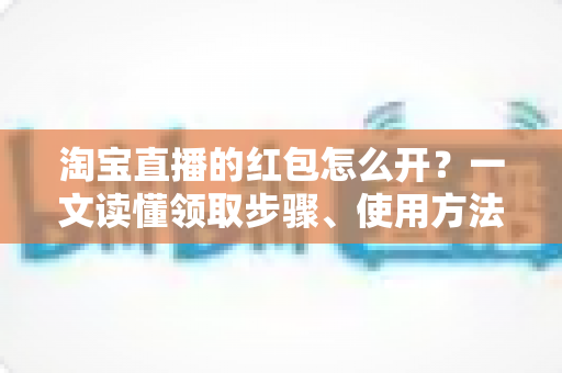 淘宝直播的红包怎么开?一文读懂领取步骤、使用方法与避坑技巧 淘宝直播的红包怎么开?一文读懂领取步骤、使用方法与避坑技巧
