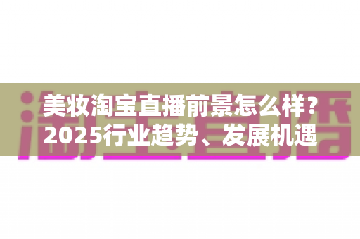 美妆淘宝直播前景怎么样?2025行业趋势、发展机遇与变现路径深度解析 美妆淘宝直播前景怎么样?2025行业趋势、发展机遇与变现路径深度解析