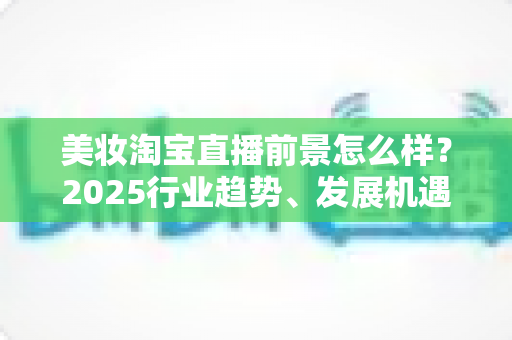 美妆淘宝直播前景怎么样?2025行业趋势、发展机遇与变现路径深度解析 美妆淘宝直播前景怎么样?2025行业趋势、发展机遇与变现路径深度解析