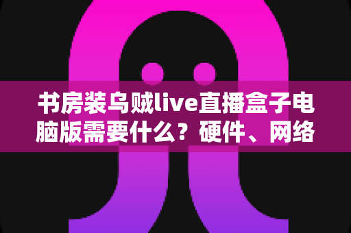 书房装乌贼live直播盒子电脑版需要什么？硬件、网络、软件一站式配置全指南