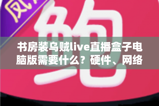 书房装乌贼live直播盒子电脑版需要什么？硬件、网络、软件一站式配置全指南