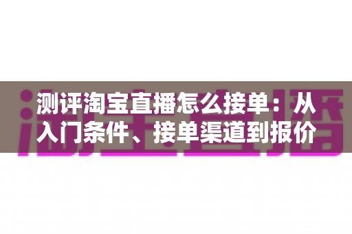 测评淘宝直播怎么接单：从入门条件、接单渠道到报价结算的全方位实操指南