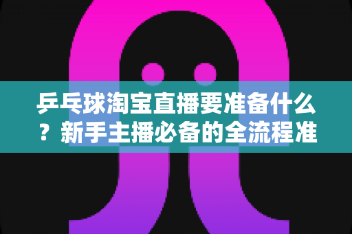 乒乓球淘宝直播要准备什么？新手主播必备的全流程准备清单与实战攻略
