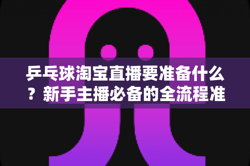 乒乓球淘宝直播要准备什么？新手主播必备的全流程准备清单与实战攻略