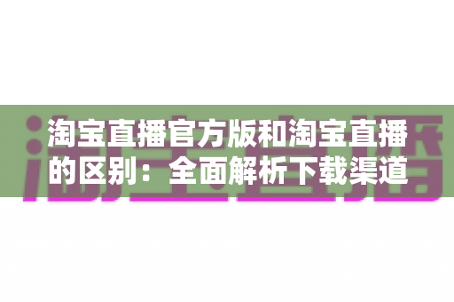 淘宝直播官方版和淘宝直播的区别：全面解析下载渠道、功能差异与安全选择指南