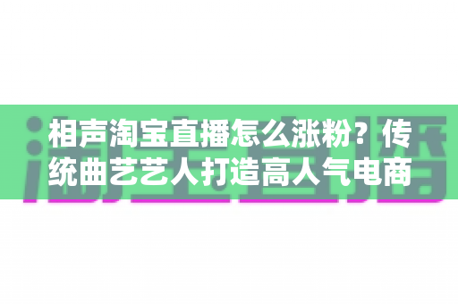 相声淘宝直播怎么涨粉？传统曲艺艺人打造高人气电商直播间的实战涨粉指南