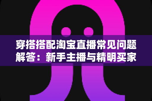 穿搭搭配淘宝直播常见问题解答:新手主播与精明买家必备的全方位实战指南 穿搭搭配淘宝直播常见问题解答:新手主播与精明买家必备的全方位实战指南