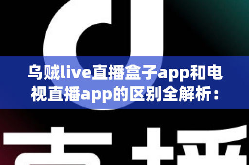 乌贼live直播盒子app和电视直播app的区别全解析:一文读懂选型指南,助你畅享高清流畅直播体验 乌贼live直播盒子app和电视直播app的区别全解析:一文读懂选型指南,助你畅享高清流畅直播体验