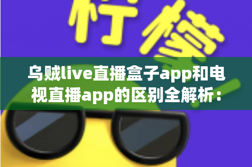 乌贼live直播盒子app和电视直播app的区别全解析：一文读懂选型指南，助你畅享高清流畅直播体验