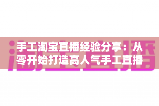 手工淘宝直播经验分享:从零开始打造高人气手工直播间全攻略 手工淘宝直播经验分享:从零开始打造高人气手工直播间全攻略