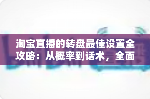 淘宝直播的转盘最佳设置全攻略：从概率到话术，全面提升直播间互动与转化