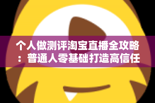 个人做测评淘宝直播全攻略:普通人零基础打造高信任度直播间的实战指南 个人做测评淘宝直播全攻略:普通人零基础打造高信任度直播间的实战指南