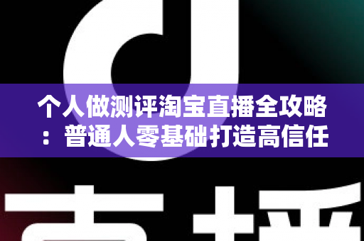 个人做测评淘宝直播全攻略:普通人零基础打造高信任度直播间的实战指南 个人做测评淘宝直播全攻略:普通人零基础打造高信任度直播间的实战指南