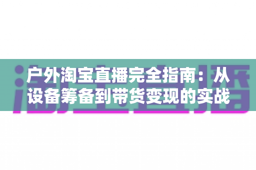 户外淘宝直播完全指南:从设备筹备到带货变现的实战宝典 户外淘宝直播完全指南:从设备筹备到带货变现的实战宝典