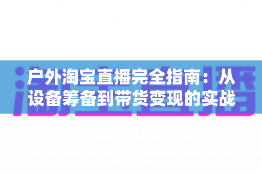 户外淘宝直播完全指南:从设备筹备到带货变现的实战宝典 户外淘宝直播完全指南:从设备筹备到带货变现的实战宝典
