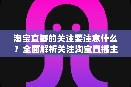 淘宝直播的关注要注意什么？全面解析关注淘宝直播主播的核心注意事项与实用技巧
