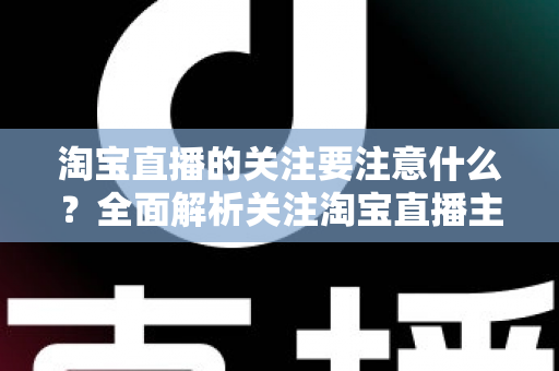 淘宝直播的关注要注意什么？全面解析关注淘宝直播主播的核心注意事项与实用技巧