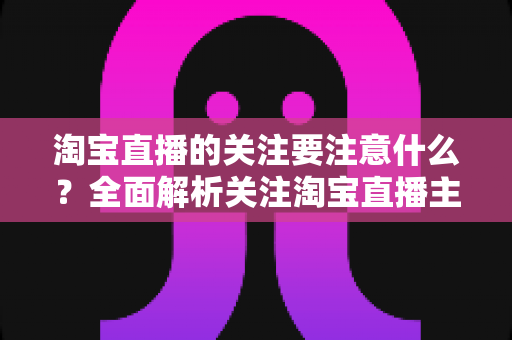 淘宝直播的关注要注意什么？全面解析关注淘宝直播主播的核心注意事项与实用技巧