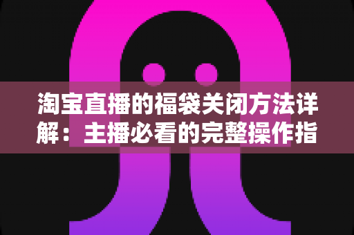 淘宝直播的福袋关闭方法详解：主播必看的完整操作指南与实用技巧