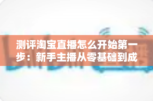 测评淘宝直播怎么开始第一步：新手主播从零基础到成功开播的完整实战指南