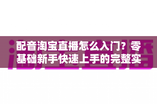 配音淘宝直播怎么入门?零基础新手快速上手的完整实战指南 配音淘宝直播怎么入门?零基础新手快速上手的完整实战指南