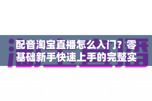 配音淘宝直播怎么入门?零基础新手快速上手的完整实战指南 配音淘宝直播怎么入门?零基础新手快速上手的完整实战指南